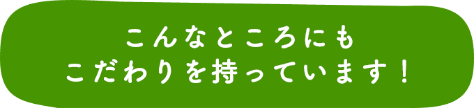 こんなところにもこだわりを持っています！