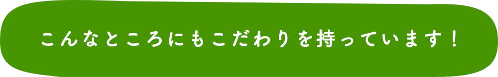 こんなところにもこだわりを持っています!